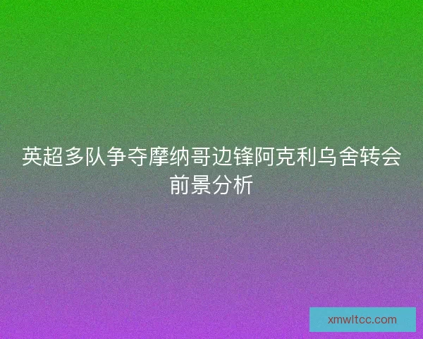 英超多队争夺摩纳哥边锋阿克利乌舍转会前景分析