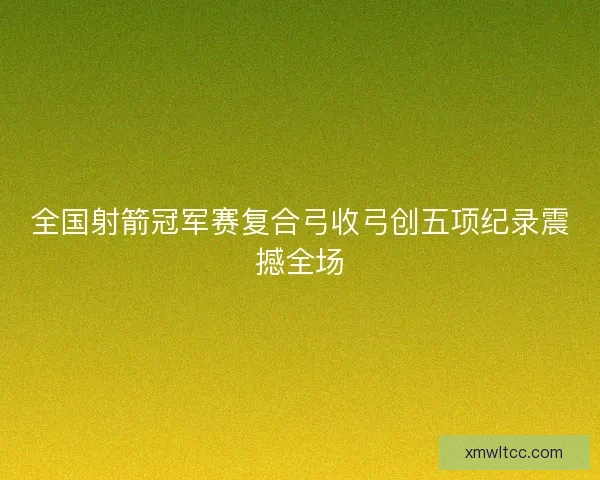 全国射箭冠军赛复合弓收弓创五项纪录震撼全场