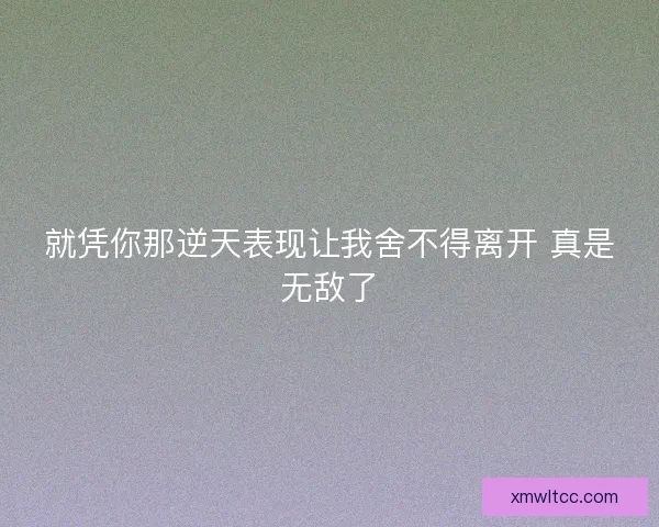 就凭你那逆天表现让我舍不得离开 真是无敌了
