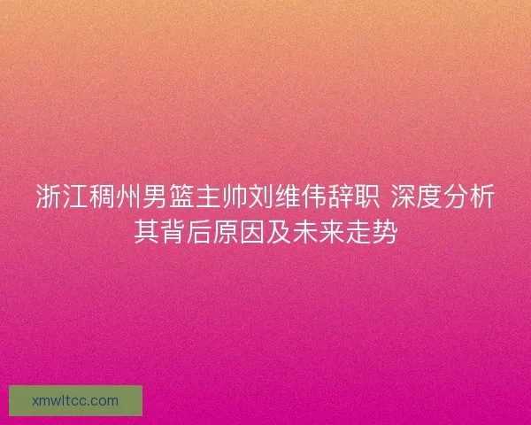 浙江稠州男篮主帅刘维伟辞职 深度分析其背后原因及未来走势